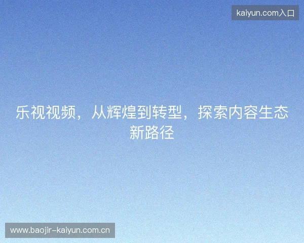 乐视视频,从辉煌到转型,探索内容生态新路径 乐视视频,从辉煌到转型,探索内容生态新路径